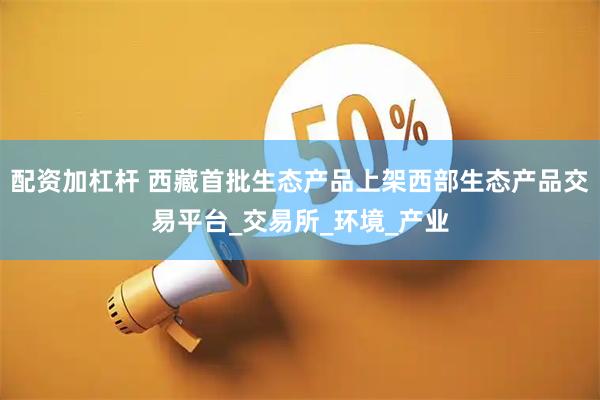 配资加杠杆 西藏首批生态产品上架西部生态产品交易平台_交易所_环境_产业