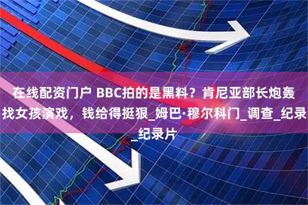 在线配资门户 BBC拍的是黑料？肯尼亚部长炮轰：找女孩演戏，钱给得挺狠_姆巴·穆尔科门_调查_纪录片