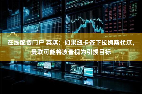 在线配资门户 英媒：如果纽卡签下拉姆斯代尔，曼联可能将波普视为引援目标