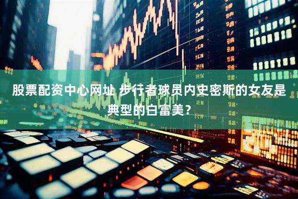 股票配资中心网址 步行者球员内史密斯的女友是典型的白富美？