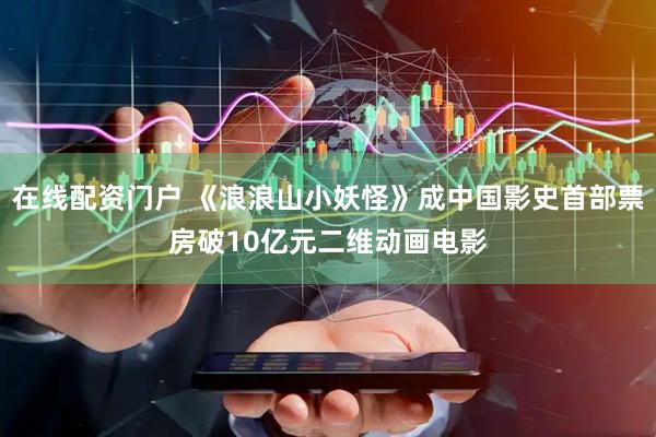在线配资门户 《浪浪山小妖怪》成中国影史首部票房破10亿元二维动画电影