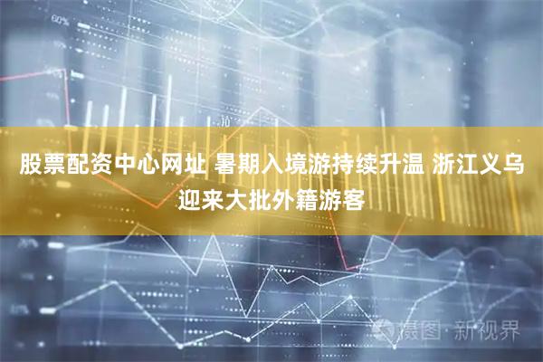 股票配资中心网址 暑期入境游持续升温 浙江义乌迎来大批外籍游客