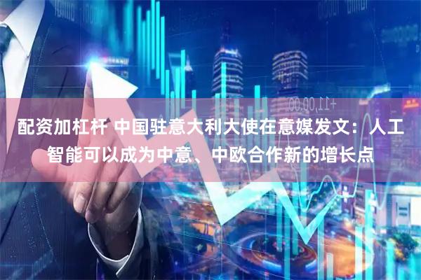 配资加杠杆 中国驻意大利大使在意媒发文：人工智能可以成为中意、中欧合作新的增长点