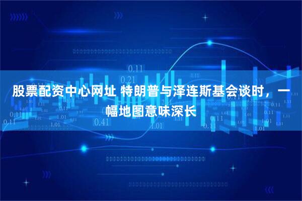 股票配资中心网址 特朗普与泽连斯基会谈时，一幅地图意味深长