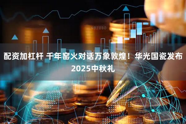 配资加杠杆 千年窑火对话万象敦煌！华光国瓷发布2025中秋礼