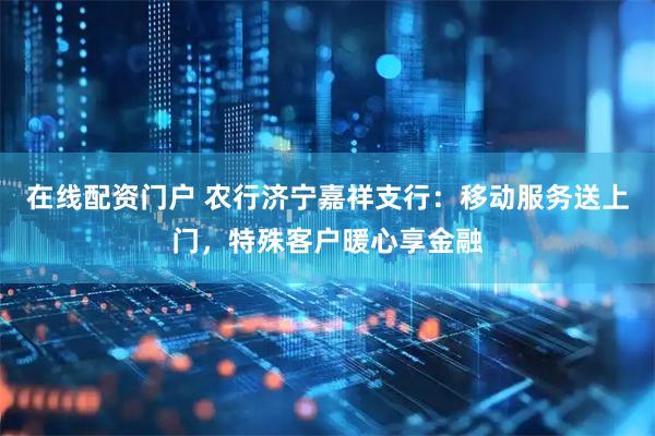 在线配资门户 农行济宁嘉祥支行：移动服务送上门，特殊客户暖心享金融