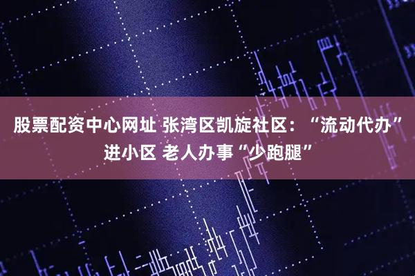 股票配资中心网址 张湾区凯旋社区：“流动代办”进小区 老人办事“少跑腿”