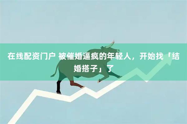 在线配资门户 被催婚逼疯的年轻人，开始找「结婚搭子」了