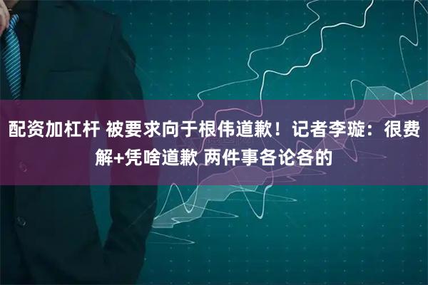 配资加杠杆 被要求向于根伟道歉！记者李璇：很费解+凭啥道歉 两件事各论各的