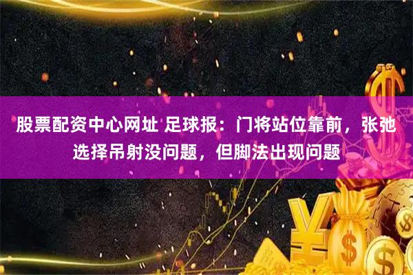 股票配资中心网址 足球报：门将站位靠前，张弛选择吊射没问题，但脚法出现问题