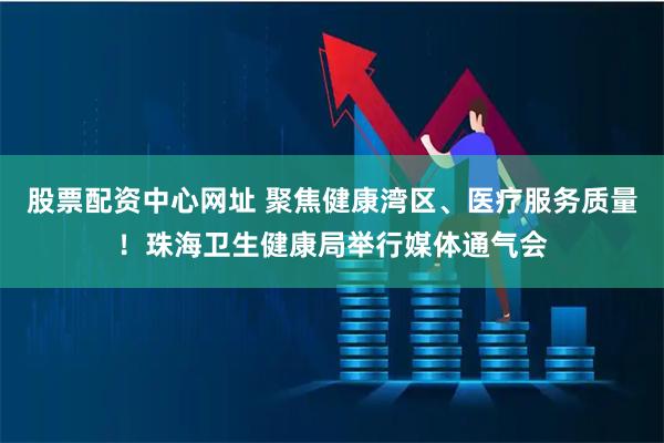 股票配资中心网址 聚焦健康湾区、医疗服务质量！珠海卫生健康局举行媒体通气会