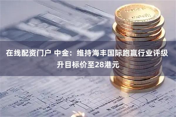 在线配资门户 中金：维持海丰国际跑赢行业评级 升目标价至28港元