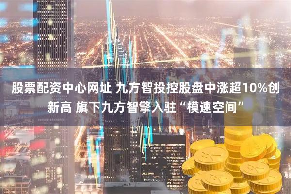 股票配资中心网址 九方智投控股盘中涨超10%创新高 旗下九方智擎入驻“模速空间”