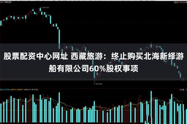 股票配资中心网址 西藏旅游：终止购买北海新绎游船有限公司60%股权事项