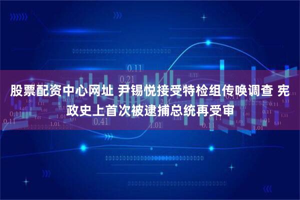 股票配资中心网址 尹锡悦接受特检组传唤调查 宪政史上首次被逮捕总统再受审
