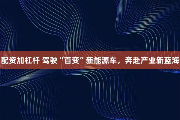 配资加杠杆 驾驶“百变”新能源车，奔赴产业新蓝海