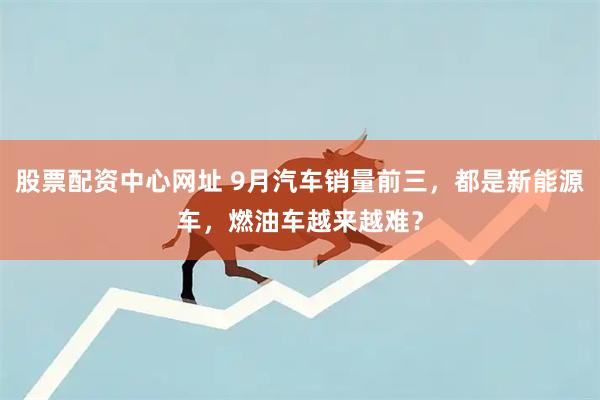 股票配资中心网址 9月汽车销量前三，都是新能源车，燃油车越来越难？