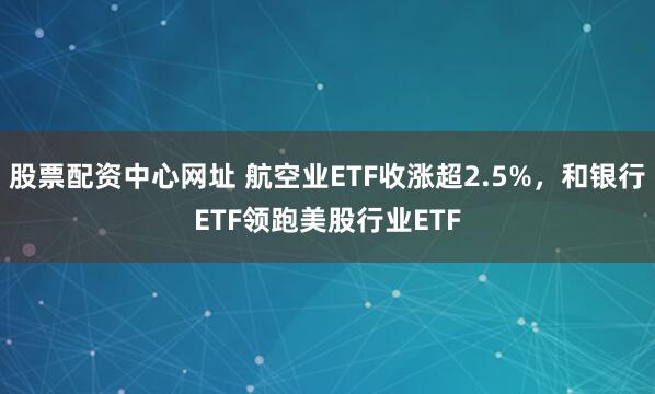 股票配资中心网址 航空业ETF收涨超2.5%，和银行ETF领跑美股行业ETF