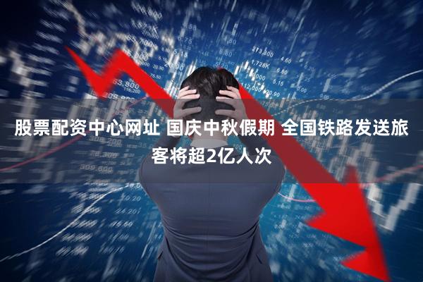 股票配资中心网址 国庆中秋假期 全国铁路发送旅客将超2亿人次
