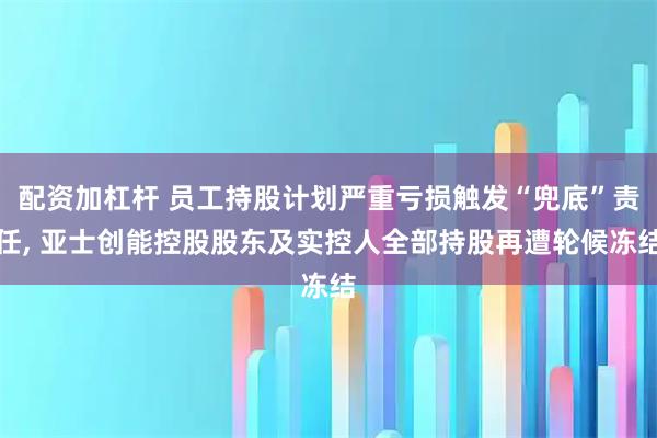 配资加杠杆 员工持股计划严重亏损触发“兜底”责任, 亚士创能控股股东及实控人全部持股再遭轮候冻结