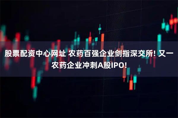 股票配资中心网址 农药百强企业剑指深交所! 又一农药企业冲刺A股IPO!