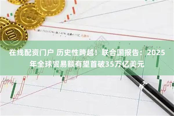 在线配资门户 历史性跨越！联合国报告：2025年全球贸易额有望首破35万亿美元