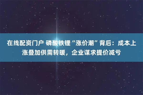 在线配资门户 磷酸铁锂“涨价潮”背后：成本上涨叠加供需转暖，企业谋求提价减亏