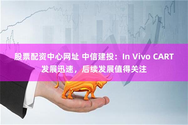 股票配资中心网址 中信建投：In Vivo CART发展迅速，后续发展值得关注