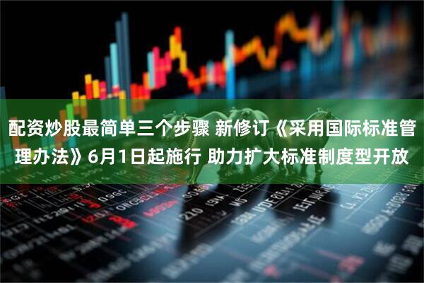 配资炒股最简单三个步骤 新修订《采用国际标准管理办法》6月1日起施行 助力扩大标准制度型开放