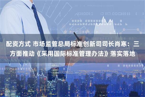 配资方式 市场监管总局标准创新司司长肖寒：三方面推动《采用国际标准管理办法》落实落地