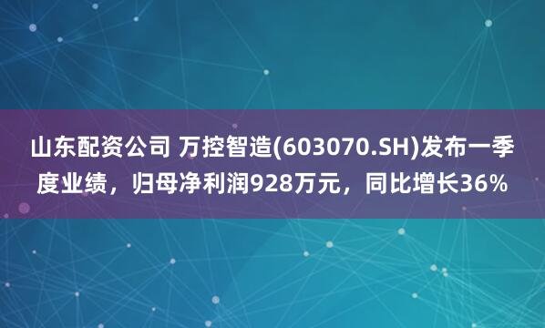 山东配资公司 万控智造(603070.SH)发布一季度业绩，归母净利润928万元，同比增长36%