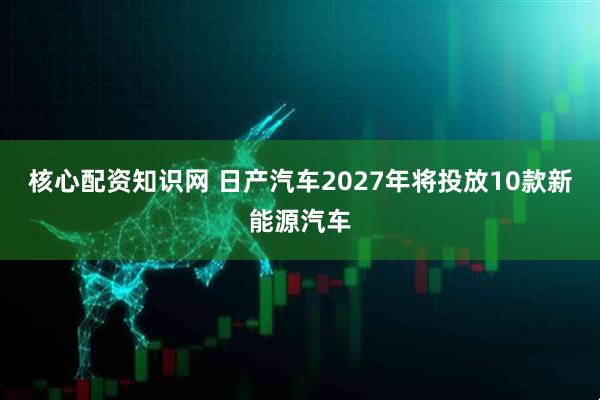 核心配资知识网 日产汽车2027年将投放10款新能源汽车