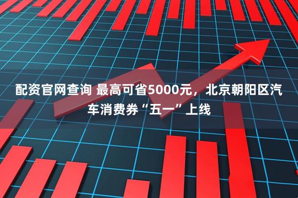 配资官网查询 最高可省5000元，北京朝阳区汽车消费券“五一”上线