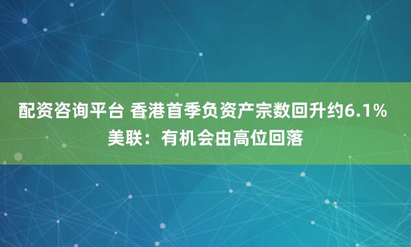 配资咨询平台 香港首季负资产宗数回升约6.1% 美联：有机会由高位回落