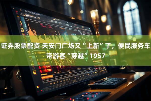 证券股票配资 天安门广场又“上新”了，便民服务车带游客“穿越”1957