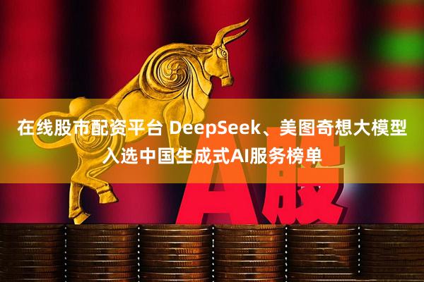 在线股市配资平台 DeepSeek、美图奇想大模型入选中国生成式AI服务榜单