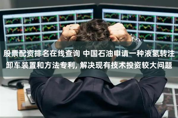 股票配资排名在线查询 中国石油申请一种液氢转注卸车装置和方法专利, 解决现有技术投资较大问题