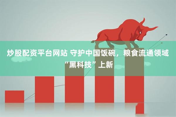 炒股配资平台网站 守护中国饭碗，粮食流通领域“黑科技”上新