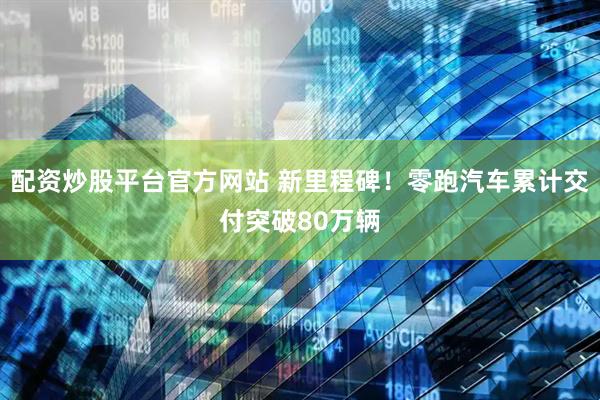 配资炒股平台官方网站 新里程碑！零跑汽车累计交付突破80万辆