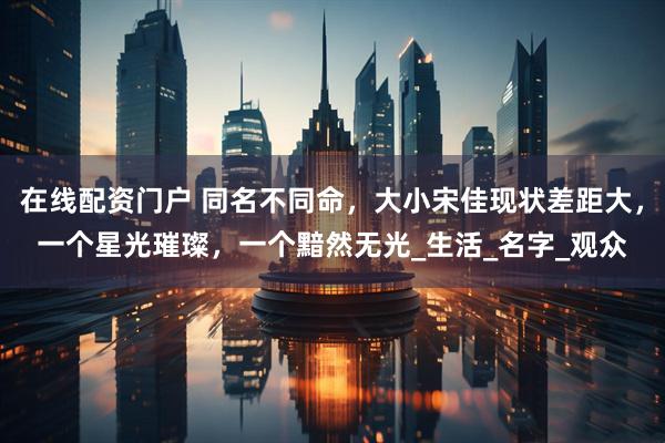 在线配资门户 同名不同命，大小宋佳现状差距大，一个星光璀璨，一个黯然无光_生活_名字_观众