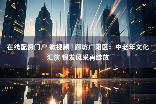 在线配资门户 微视频 | 廊坊广阳区：中老年文化汇演 银发风采再绽放