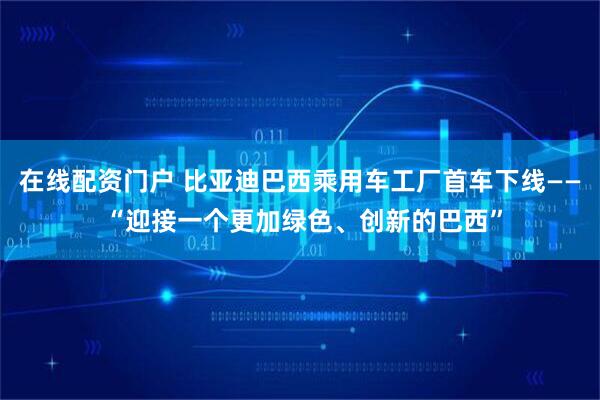 在线配资门户 比亚迪巴西乘用车工厂首车下线—— “迎接一个更加绿色、创新的巴西”
