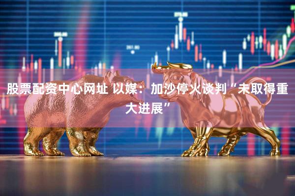 股票配资中心网址 以媒：加沙停火谈判“未取得重大进展”