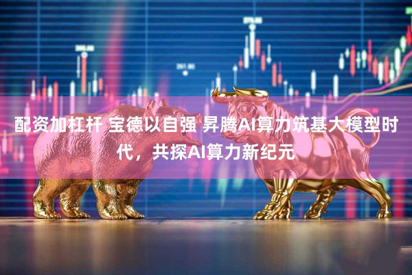 配资加杠杆 宝德以自强 昇腾AI算力筑基大模型时代，共探AI算力新纪元