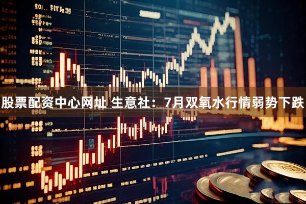 股票配资中心网址 生意社：7月双氧水行情弱势下跌