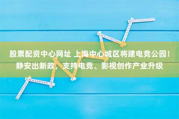 股票配资中心网址 上海中心城区将建电竞公园！静安出新政，支持电竞、影视创作产业升级