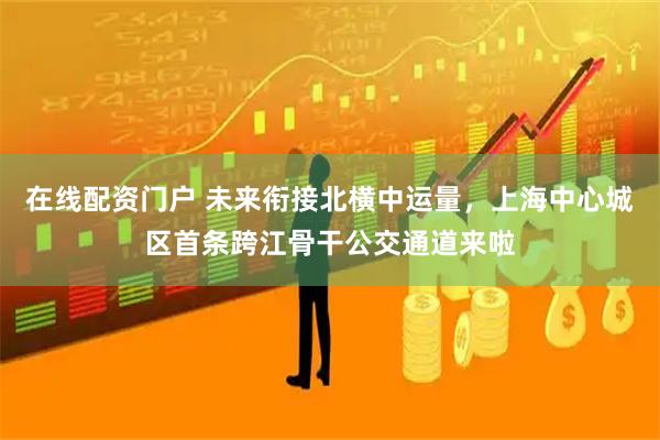 在线配资门户 未来衔接北横中运量，上海中心城区首条跨江骨干公交通道来啦