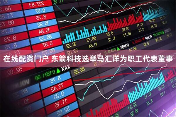 在线配资门户 东箭科技选举马汇洋为职工代表董事