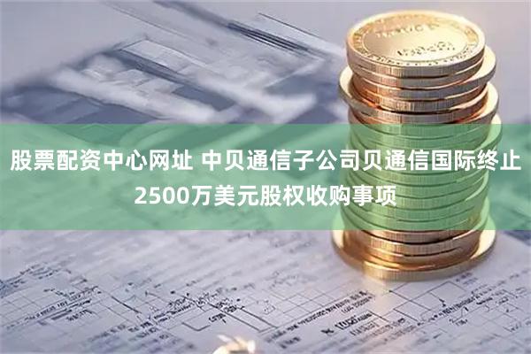 股票配资中心网址 中贝通信子公司贝通信国际终止2500万美元股权收购事项