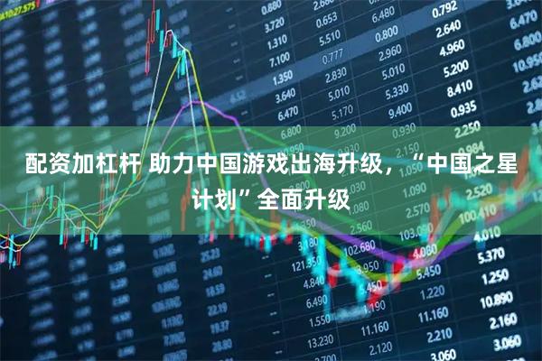 配资加杠杆 助力中国游戏出海升级，“中国之星计划”全面升级